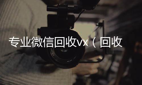 专业微信回收v高于市场价的高价收购微信号平台x（回收微信平台有哪些）