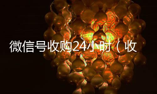 微信号收购24收购微信号平台小时（收购微信号的联系方式）