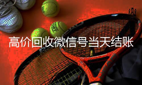 高价回收微信号当天结回收微信秒结账的账（24小时高价回收微信秒结微信号）