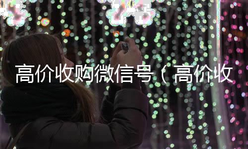 高价收购微信号24小时在线回收vx（高价收购微信号有风险吗）