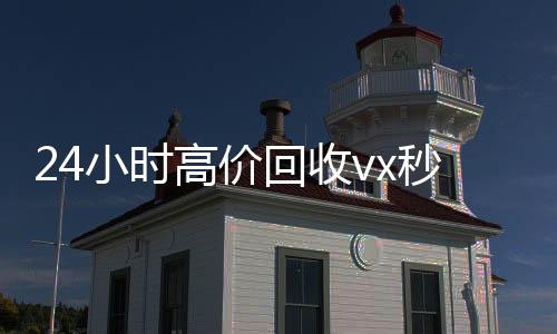24小时高价回收v回收微信号x秒结（回收vx号秒结联系方式）