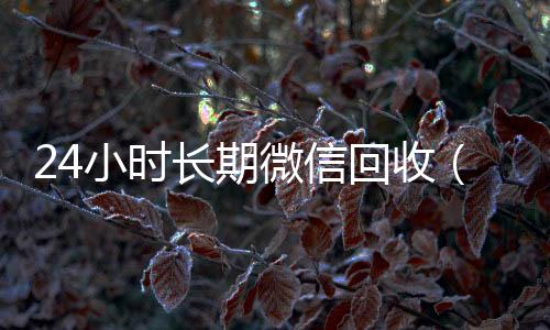 24小时长期微信回收一年以上微信号回收（高价回收微信24小时回收）