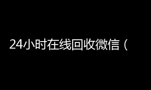 24小时在线回收微长期收购微信号秒结账的信（24小时在线回收微信号专业平台）